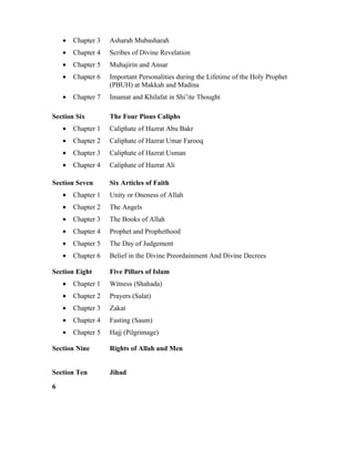 • Chapter 3 Asharah Mubasharah
• Chapter 4 Scribes of Divine Revelation
• Chapter 5 Muhajirin and Ansar
• Chapter 6 Important Personalities during the Lifetime of the Holy Prophet
(PBUH) at Makkah and Madina
• Chapter 7 Imamat and Khilafat in Shi’ite Thought
Section Six The Four Pious Caliphs
• Chapter 1 Caliphate of Hazrat Abu Bakr
• Chapter 2 Caliphate of Hazrat Umar Farooq
• Chapter 3 Caliphate of Hazrat Usman
• Chapter 4 Caliphate of Hazrat Ali
Section Seven Six Articles of Faith
• Chapter 1 Unity or Oneness of Allah
• Chapter 2 The Angels
• Chapter 3 The Books of Allah
• Chapter 4 Prophet and Prophethood
• Chapter 5 The Day of Judgement
• Chapter 6 Belief in the Divine Preordainment And Divine Decrees
Section Eight Five Pillars of Islam
• Chapter 1 Witness (Shahada)
• Chapter 2 Prayers (Salat)
• Chapter 3 Zakat
• Chapter 4 Fasting (Saum)
• Chapter 5 Hajj (Pilgrimage)
Section Nine Rights of Allah and Men
Section Ten Jihad
6
 