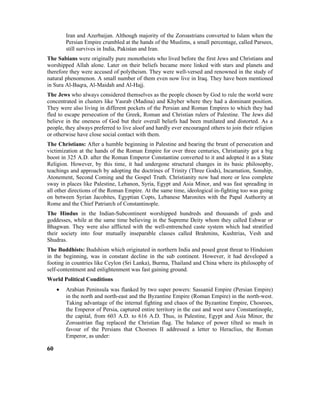 Iran and Azerbaijan. Although majority of the Zoroastrians converted to Islam when the
Persian Empire crumbled at the hands of the Muslims, a small percentage, called Parsees,
still survives in India, Pakistan and Iran.
The Sabians were originally pure monotheists who lived before the first Jews and Christians and
worshipped Allah alone. Later on their beliefs became more linked with stars and planets and
therefore they were accused of polytheism. They were well-versed and renowned in the study of
natural phenomenon. A small number of them even now live in Iraq. They have been mentioned
in Sura Al-Baqra, Al-Maidah and Al-Hajj.
The Jews who always considered themselves as the people chosen by God to rule the world were
concentrated in clusters like Yasrab (Madina) and Khyber where they had a dominant position.
They were also living in different pockets of the Persian and Roman Empires to which they had
fled to escape persecution of the Greek, Roman and Christian rulers of Palestine. The Jews did
believe in the oneness of God but their overall beliefs had been mutilated and distorted. As a
people, they always preferred to live aloof and hardly ever encouraged others to join their religion
or otherwise have close social contact with them.
The Christians: After a humble beginning in Palestine and bearing the brunt of persecution and
victimization at the hands of the Roman Empire for over three centuries, Christianity got a big
boost in 325 A.D. after the Roman Emperor Constantine converted to it and adopted it as a State
Religion. However, by this time, it had undergone structural changes in its basic philosophy,
teachings and approach by adopting the doctrines of Trinity (Three Gods), Incarnation, Sonship,
Atonement, Second Coming and the Gospel Truth. Christianity now had more or less complete
sway in places like Palestine, Lebanon, Syria, Egypt and Asia Minor, and was fast spreading in
all other directions of the Roman Empire. At the same time, ideological in-fighting too was going
on between Syrian Jacobites, Egyptian Copts, Lebanese Maronites with the Papal Authority at
Rome and the Chief Patriarch of Constantinople.
The Hindus in the Indian-Subcontinent worshipped hundreds and thousands of gods and
goddesses, while at the same time believing in the Supreme Deity whom they called Eshwar or
Bhagwan. They were also afflicted with the well-entrenched caste system which had stratified
their society into four mutually inseparable classes called Brahmins, Kushtrias, Vesh and
Shudras.
The Buddhists: Budshism which originated in northern India and posed great threat to Hinduism
in the beginning, was in constant decline in the sub continent. However, it had developed a
footing in countries like Ceylon (Sri Lanka), Burma, Thailand and China where its philosophy of
self-contentment and enlightenment was fast gaining ground.
World Political Conditions
• Arabian Peninsula was flanked by two super powers: Sassanid Empire (Persian Empire)
in the north and north-east and the Byzantine Empire (Roman Empire) in the north-west.
Taking advantage of the internal fighting and chaos of the Byzantine Empire, Chosroes,
the Emperor of Persia, captured entire territory in the east and west save Constantinople,
the capital, from 603 A.D. to 616 A.D. Thus, in Palestine, Egypt and Asia Minor, the
Zoroastrian flag replaced the Christian flag. The balance of power tilted so much in
favour of the Persians that Chosroes II addressed a letter to Heraclius, the Roman
Emperor, as under:
60
 