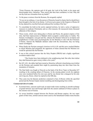 “From Chosroes, the supreme god of all gods, the Lord of the Earth, to his mean and
block-headed slave, Heraclius. Thou sayest that thou hast confidence in God. Why did
not thy God save Jerusalem from my hands?”
• To the peace overtures from the Romans, He arrogantly replied:
“It was not an embassy, it was the person of Heraclus bound in chains that he should have
been brought to the foot of my throne. I will never give peace to the Emperor of Rome till
he has abjured his crucified God and embraced the worship of the Sun.”
• To consolidate his hold on the newly captured territory, he took a series of oppressive
measures to eradicate Christianity and as a first measure, He massacred ninety thousand
adherents of this religion.
• These events, which were taking place in Rome and Persia, the greatest empires of the
time, had their repercussions in Makkah which occupied a central place in Arabia. The
Iranians worshipped a sun-god and fire, whereas the Romans believed in revelation and
prophethood. It made sense psychologically for the Muslims to side with the Christians
of Rome, whereas the Makkahn idolaters sided with the Zoroastrians, they too being
nature worshippers.
• When finally the Persians emerged victorious in 616 A.D. and this news reached Madina
to which Muslims had emigrated, the opponents of Islam claimed that the Muslims too
would be uprooted like the Romans.
• It was at this critical juncture that the Holy Prophet (PBUH) had a highly significant
revelation made to him:
“The Greeks have been defeated in the neighbouring land. But after their defeat
they shall themselves gain victory within a few years.”
• By 625 A.D., the tables had been turned as Heraclius inflicted a humiliating naval defeat
on the Persians and smashed their might by penetrating deep into their heart from the
mountains of Armenia.
• The final battle was fought at Nineveh on the bank of the River Tigris in December 627
resulting in the crushing defeat of Chosroes. In the ensuing palace revolt, his eighteen
sons were murdered before his own eyes and he was throne into a dungeon by his only
surviving son, Siroes, where he expired on the fifth day.
• Thus came true the Quranic prediction contained in Sura Al-Room within the specified
period and the Persian Empire started crumbling and disintegrating from within.
Commercial Life of Arabia
• In normal times, caravans used to ply on major trade routes resulting in smooth exchange
of goods between Asia and Europe right from the eastern seaboard of China to places in
the extreme west of Eurasia.
• As severe hostilities erupted between the Persian and Roman empires, the two super
giants of their time, normal caravan routes (such as the Samarkand Golden route) became
61
 