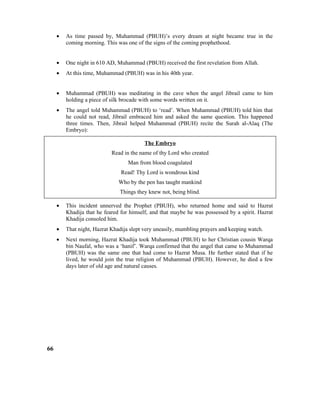 • As time passed by, Muhammad (PBUH)’s every dream at night became true in the
coming morning. This was one of the signs of the coming prophethood.
• One night in 610 AD, Muhammad (PBUH) received the first revelation from Allah.
• At this time, Muhammad (PBUH) was in his 40th year.
• Muhammad (PBUH) was meditating in the cave when the angel Jibrail came to him
holding a piece of silk brocade with some words written on it.
• The angel told Muhammad (PBUH) to ‘read’. When Muhammad (PBUH) told him that
he could not read, Jibrail embraced him and asked the same question. This happened
three times. Then, Jibrail helped Muhammad (PBUH) recite the Surah al-Alaq (The
Embryo):
The Embryo
Read in the name of thy Lord who created
Man from blood coagulated
Read! Thy Lord is wondrous kind
Who by the pen has taught mankind
Things they knew not, being blind.
• This incident unnerved the Prophet (PBUH), who returned home and said to Hazrat
Khadija that he feared for himself, and that maybe he was possessed by a spirit. Hazrat
Khadija consoled him.
• That night, Hazrat Khadija slept very uneasily, mumbling prayers and keeping watch.
• Next morning, Hazrat Khadija took Muhammad (PBUH) to her Christian cousin Warqa
bin Naufal, who was a ‘hanif’. Warqa confirmed that the angel that came to Muhammad
(PBUH) was the same one that had come to Hazrat Musa. He further stated that if he
lived, he would join the true religion of Muhammad (PBUH). However, he died a few
days later of old age and natural causes.
66
 