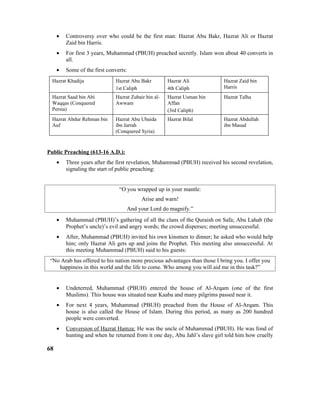 • Controversy over who could be the first man: Hazrat Abu Bakr, Hazrat Ali or Hazrat
Zaid bin Harris.
• For first 3 years, Muhammad (PBUH) preached secretly. Islam won about 40 converts in
all.
• Some of the first converts:
Hazrat Khadija Hazrat Abu Bakr
1st Caliph
Hazrat Ali
4th Caliph
Hazrat Zaid bin
Harris
Hazrat Saad bin Abi
Waqqas (Conquered
Persia)
Hazrat Zubair bin al-
Awwam
Hazrat Usman bin
Affan
(3rd Caliph)
Hazrat Talha
Hazrat Abdur Rehman bin
Auf
Hazrat Abu Ubaida
ibn Jarrah
(Conquered Syria)
Hazrat Bilal Hazrat Abdullah
ibn Masud
Public Preaching (613-16 A.D.):
• Three years after the first revelation, Muhammad (PBUH) received his second revelation,
signaling the start of public preaching:
“O you wrapped up in your mantle:
Arise and warn!
And your Lord do magnify.”
• Muhammad (PBUH)’s gathering of all the clans of the Quraish on Safa; Abu Lahab (the
Prophet’s uncle)’s evil and angry words; the crowd disperses; meeting unsuccessful.
• After, Muhammad (PBUH) invited his own kinsmen to dinner; he asked who would help
him; only Hazrat Ali gets up and joins the Prophet. This meeting also unsuccessful. At
this meeting Muhammad (PBUH) said to his guests:
“No Arab has offered to his nation more precious advantages than those I bring you. I offer you
happiness in this world and the life to come. Who among you will aid me in this task?”
• Undeterred, Muhammad (PBUH) entered the house of Al-Arqam (one of the first
Muslims). This house was situated near Kaaba and many pilgrims passed near it.
• For next 4 years, Muhammad (PBUH) preached from the House of Al-Arqam. This
house is also called the House of Islam. During this period, as many as 200 hundred
people were converted.
• Conversion of Hazrat Hamza: He was the uncle of Muhammad (PBUH). He was fond of
hunting and when he returned from it one day, Abu Jahl’s slave girl told him how cruelly
68
 