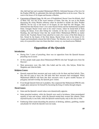 Abu Jahl had hurt and wounded Muhammad (PBUH). Infuriated because of his love for
the Prophet (PBUH), he upbraided Abu Jahl and challenged him to do his worst. Then, he
went to the house of Al-Arqam and became a Muslim.
• Conversion of Hazrat Umar: By 6th year of Prophethood, Hazrat Umar bin Khitab, chief
of Banu Adi, was one of the worst enemies of Islam. One day, he was in the Kaaba
discussing the rising Muslim influence when he decided to murder the Holy Prophet
(PBUH). On his way to the house of Al-Arqam, he met Saad bin Abi Waqqas, who
informed him that Hazrat Umar’s own sister Hazrat Fatima and her husband had accepted
Islam. Enraged, Hazrat Umar went to his sister’s house, where he found both of them
reading the Quran. Even after hitting her violently on the face so hard that it started
bleeding, she told Hazrat Umar that she would follow Muhammad (PBUH) no matter
what he did. Touched, Hazrat Umar asked her to read a few verses of the Holy Quran to
him. Struck by the beauty of the Holy Quran, Hazrat Umar went to the house of Al-
Arqam and immediately entered the fold of Islam. The Muslims were so overjoyed by the
entry of so powerful a man into Islam that their victory cry was heard across Makkah.
Opposition of the Quraish
Introduction:
• During first 3 years of preaching, there was no opposition from the Quraish because
preaching was in secret.
• At first, people made quips about Muhammad (PBUH) who had ‘brought news from the
Heavens’.
• Main persecutors were Abu Jahl, Abu Lahab and his wife, Abu Sufyan, Walid bin
Mughaira and Atba bin Rabi.
Religious Causes:
• Quraish respected their ancestors and were ready to die for them and their beliefs. Thus,
they did not want to leave the 360 idols that their ancestors had worshipped. When
Muhammad (PBUH) told them that their ancestors were in grave trouble because of
polygamy and idol-worship, the Quraish grew violent.
• Even though Quraish believed in prophets, they suspected that Muhammad (PBUH) only
sought glory and power for himself by becoming the King of Arabia through religion.
Moral Causes:
• Islam and the Quraish’s moral values were diametrically opposite.
• Islam preached modesty, while the Quraish were used to lavishness, Islam promulgated
equality of men and women, while the Quraish treated their women like chattels, Islam
enjoined loyalty to one faith, while the Quraish wanted loyalty only to the clan or tribe.
• Embracing Islam meant discarding the practices of drinking, adultery, gambling, murder
and plunder for which the Qureshi were not ready.
69
 