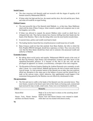 Social Causes:
• The class conscious rich Quraish could not reconcile with the slogan of equality of all
humans raised by Muhammad (PBUH).
• If Islam ruled, the high and the low, the master and the slave, the rich and the poor, black
and white all would be on equal footing.
Political Causes:
• The most powerful clan of the Quraish ruled Makkah, i.e. at that time, Banu Makhzum
ruled with the help of Banu Umayya. Islam wanted a capable and competent man to rule
the kingdom, not a tribe.
• If Islam was allowed to expand, the present Makkan rulers would no doubt have to
relinquish their rule. They had an intense fear of power shifting from their hands into the
hands of the Muslims. That is why the ruling tribes were the most hostile towards Islam.
• In ancient times, politics and wealth went hand in hand.
• The leading families feared that loss of political power would mean loss of wealth.
• Banu Umayya could not bear that anybody from Banu Hashim, the tribe to which the
Holy Prophet (PBUH) belonged, should have supremacy on them. They were also of the
view that the Holy Quran should have been sent to someone who possessed wealth and
authority in Makkah.
Economic Causes:
• By talking about social justice and equality, Muhammad (PBUH) struck at the roots of
the then big business, high finance and monopolistic economy and other facets of the
capitalistic/mercantile practices. It is because of this that to the new rich and the
privileged, he appeared as a lunatic, a revolutionary, a disrupter of law and a magician.
• The Byzantine & Persian Empires flanking the Arabian Peninsula were constantly at each
other’s throat. As a result thereof, Makkah had become the hub of transit trade between
Asia & Europe. As vital economic interest of the Quraish was at stake, they just could not
afford any disruption in the status quo or the balance of power and the smooth flow of
trade on the caravan routes, which, otherwise, they apprehended would happen if the
momentum being gained by the Muslims was not effectively checkmated in time.
The persecutions:
• The first and most to suffer at the hands of the Quraish were the converted slaves. They
were beaten, roasted on hot desert sand, laid on their backs on burning coals, tortured and
kept enclosed for days in dark, small rooms. Some were even butchered in cold blood.
Slave Remarks
Hazrat Bilal Made to lie on his back in chains on the scorching desert
sands by his master.
Hazrat Yasir, Hazrat Sumiya
and their son Hazrat Ammar.
Hazrat Yasir and Hazrat Sumiya were tortured to death
while their son was treated with utmost cruelty.
70
 
