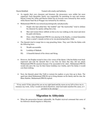 Hazrat Khabbab Treated with cruelty and barbarity.
• As regards their own clansmen and kinsmen, the prosecutors were milder but more
organized. Each Quraishite family was responsible for punishing its men and women.
Hazrat Usman bin Affan and Hazrat Zubair bin al-Awwam were tortured by their uncles
while Hazrat Saad ibn al-Waqqas was tortured by his relatives.
• Muhammad (PBUH) was tortured psychologically and physically:
I. People who had called him “the truthful” and “the trustworthy” tried to defame
his character by openly calling him a liar.
II. Men and women threw rubbish on him as he was walking on the street and strew
his path with thorns.
III. Once, when Muhammad (PBUH) was praying in the Kaaba, a wicked Quraishite
threw a camel’s innards on him as he was prostrating before Allah.
• The Quraish tried to tempt him to stop preaching Islam. They sent Utba bin Rabia with
the following lures:
I) Wealth uncountable.
II) Lordship of Makkah.
III) A beautiful damsel of his choice and liking.
• However, the Prophet recited to him a few verses of the Quran. Utba bin Rabia went back
impressed and told the Quraish that it was best for them that they did not attack
Muhammad (PBUH) anymore because if he succeeded in his ‘plan’, Muhammad (PBUH)
would only pave the way for their future lordship over Arabia, and if he failed, it would
cost them nothing.
• Next, the Quraish asked Abu Talib to restrain his nephew or give him up to them. The
aged man asked Muhammad (PBUH) not to bring disaster on his family and his clan, the
Banu Hashim. Muhammad (PBUH) replied:
“O my uncle! If they placed the sun on my right hand and the moon on my left to force me to
renounce my work, verily I would not desist therefrom, until God made manifest His cause, or I
perished in the attempt.”
Migration to Abbysinia
• When the persecution became unbearable, the Prophet received command that some of
his followers should migrate to Abbysinia.
71
 