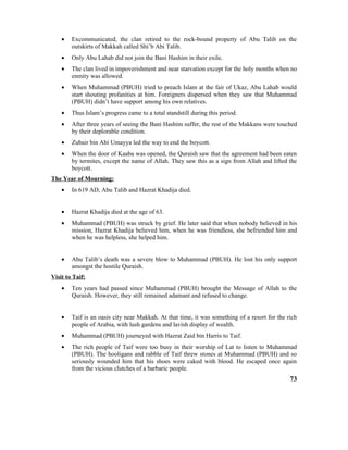 • Excommunicated, the clan retired to the rock-bound property of Abu Talib on the
outskirts of Makkah called Shi’b Abi Talib.
• Only Abu Lahab did not join the Bani Hashim in their exile.
• The clan lived in impoverishment and near starvation except for the holy months when no
enmity was allowed.
• When Muhammad (PBUH) tried to preach Islam at the fair of Ukaz, Abu Lahab would
start shouting profanities at him. Foreigners dispersed when they saw that Muhammad
(PBUH) didn’t have support among his own relatives.
• Thus Islam’s progress came to a total standstill during this period.
• After three years of seeing the Bani Hashim suffer, the rest of the Makkans were touched
by their deplorable condition.
• Zubair bin Abi Umayya led the way to end the boycott.
• When the door of Kaaba was opened, the Quraish saw that the agreement had been eaten
by termites, except the name of Allah. They saw this as a sign from Allah and lifted the
boycott.
The Year of Mourning:
• In 619 AD, Abu Talib and Hazrat Khadija died.
• Hazrat Khadija died at the age of 63.
• Muhammad (PBUH) was struck by grief. He later said that when nobody believed in his
mission, Hazrat Khadija believed him, when he was friendless, she befriended him and
when he was helpless, she helped him.
• Abu Talib’s death was a severe blow to Muhammad (PBUH). He lost his only support
amongst the hostile Quraish.
Visit to Taif:
• Ten years had passed since Muhammad (PBUH) brought the Message of Allah to the
Quraish. However, they still remained adamant and refused to change.
• Taif is an oasis city near Makkah. At that time, it was something of a resort for the rich
people of Arabia, with lush gardens and lavish display of wealth.
• Muhammad (PBUH) journeyed with Hazrat Zaid bin Harris to Taif.
• The rich people of Taif were too busy in their worship of Lat to listen to Muhammad
(PBUH). The hooligans and rabble of Taif threw stones at Muhammad (PBUH) and so
seriously wounded him that his shoes were caked with blood. He escaped once again
from the vicious clutches of a barbaric people.
73
 