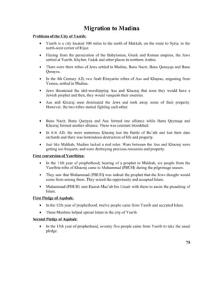 Migration to Madina
Problems of the City of Yasrib:
• Yasrib is a city located 300 miles to the north of Makkah, on the route to Syria, in the
north-west corner of Hijaz.
• Fleeing from the persecution of the Babylonian, Greek and Roman empires, the Jews
settled at Yasrib, Khyber, Fadak and other places in northern Arabia.
• There were three tribes of Jews settled in Madina, Banu Nazir, Banu Qunayqa and Banu
Qurayza.
• In the 4th Century AD, two Arab Himyarite tribes of Aus and Khajraz, migrating from
Yemen, settled in Madina.
• Jews threatened the idol-worshipping Aus and Khazraj that soon they would have a
Jewish prophet and then, they would vanquish their enemies.
• Aus and Khizraj soon dominated the Jews and took away some of their property.
However, the two tribes started fighting each other.
• Banu Nazir, Banu Qurayza and Aus formed one alliance while Banu Qaynuqa and
Khazraj formed another alliance. There was constant bloodshed.
• In 616 AD, the more numerous Khazraj lost the Battle of Bu’ath and lost their date
orchards and there was horrendous destruction of life and property.
• Just like Makkah, Madina lacked a real ruler. Wars between the Aus and Khazraj were
getting too frequent, and were destroying precious resources and property.
First conversion of Yasribites:
• In the 11th year of prophethood, hearing of a prophet in Makkah, six people from the
Yasribite tribe of Khazraj came to Muhammad (PBUH) during the pilgrimage season.
• They saw that Muhammad (PBUH) was indeed the prophet that the Jews thought would
come from among them. They seized the opportunity and accepted Islam.
• Muhammad (PBUH) sent Hazrat Mus’ab bin Umair with them to assist the preaching of
Islam.
First Pledge of Aqabah:
• In the 12th year of prophethood, twelve people came from Yasrib and accepted Islam.
• These Muslims helped spread Islam in the city of Yasrib.
Second Pledge of Aqabah:
• In the 13th year of prophethood, seventy five people came from Yasrib to take the usual
pledge.
75
 