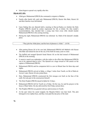 • Islam began to spread very rapidly after this.
Hijrah (622 AD):
• Allah gave Muhammad (PBUH) the command to migrate to Madina.
• Family after family left, until only Muhammad (PBUH), Hazrat Abu Bakr, Hazrat Ali
and their families were left behind.
• Upon finding this out, Quraish held a meeting in Dar-un-Nadwa on whether the Holy
Prophet (PBUH) should be exiled, imprisoned for life or killed. On Abu Lahab’s
recommendation, they decided that a young man from every tribe should murder
Muhammad (PBUH) in the coming morning.
• During the night, Muhammad (PBUH) was informed by Allah of the Quraish’s deadly
plans:
“They plot but Allah plans; and the best of planners is Allah.” – (8:30)
• After putting Hazrat Ali in his own bed, Muhammad (PBUH) left Makkah with Hazrat
Abu Bakr and looked his last on the city of his birth for many years to come.
• The baffled and enraged Quraish found Hazrat Ali on the bed instead of Muhammad
(PBUH) in the morning.
• A massive search was undertaken, with the orders to the effect that Muhammad (PBUH)
was to be captured dead or alive. The Quraish set a huge reward of 100 camels on the
capture of Muhammad (PBUH).
• Muhammad (PBUH) and his companion hid in a cave in Mount Saur for three days and
nights.
• Muhammad (PBUH) arrived at Quba, a village 3 miles from Yasrib, on 8th of Rabi-ul-
Awwal. Later, Hazrat Ali also joined them.
• Here, Muhammad (PBUH) constructed the first mosque ever built on the face of the
earth. He took part in the construction himself.
• The Holy Prophet (PBUH) stayed in Quba for 14 days.
• Muhammad (PBUH) left for Yasrib on a Friday. On the way, he said his prayers in the
house of Bani Salim. He also delivered his first Friday sermon there.
• The Prophet (PBUH) was greeted with joy and reverence in Yasrib.
• At the spot where his camel stopped, the Masjid-e-Nabwi was later built. This plot
belonged to two orphan boys, and they were paid the due price of the land.
76
 