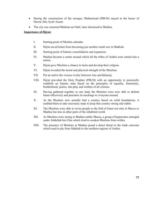 • During the construction of the mosque, Muhammad (PBUH) stayed in the house of
Hazrat Abu Ayub Ansari.
• The city was renamed Madinat-un-Nabi, later shortened to Madina.
Importance of Hijrat:
I. Starting point of Muslim calendar.
II. Hijrat saved Islam from becoming just another small sect in Makkah.
III. Starting point of Islamic consolidation and expansion.
IV. Madina became a center around which all the tribes of Arabia were united into a
nation.
V. Hijrat gave Muslims a chance to learn and develop their religion.
VI. Hijrat revealed the moral and physical strength of the Muslims.
VII. Put an end to the vicious rivalry between Aus and Khazraj.
VIII. Hijrat provided the Holy Prophet (PBUH) with an opportunity to practically
establish an Islamic state based on the principles of equality, fraterninty,
brotherhood, justice, fair-play and welfare of all citizens.
IX. Having gathered together in one land, the Muslims were now able to defend
Islam effectively and proclaim its teachings to everyone around.
X. As the Muslims now actually had a country based on solid foundations, it
enabled them to take necessary steps to keep that country strong and stable.
XI. The Muslims were able to invite people to the fold of Islam not only in Macca or
Madina but also in other parts of the inhabited world.
XII. As Muslims were strong in Madina unlike Macca, a group of hypocrates emerged
under Abdullah bin Ubai which tried to weaken Muslims from within.
XIII. The presence of Muslims at Madina posed a direct threat to the trade caravans
which used to ply from Makkah to the northern regions of Arabia.
77
 