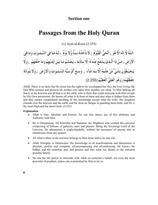 Section one
Passages from the Holy Quran
(1) Ayat-ul-Kursi (2:255)
Allah! There is no deity but He (none has the right to be worshipped but He), the Ever living, the
One Who sustains and protects all, neither over takes Him slumber nor sleep, To Him belongs all
that is in the heavens and all that is in the earth, who is there that could intercede with Him except
by His Own permission. He knows all what is in front of them and also what is hidden from them
and they cannot comprehend anything of His knowledge except what He wills. His kingdom
extends over the heavens and the earth, and He feels no fatigue in guarding them both, and He is
the most High and the most Great. (2:255)
Explanation:
• Allah is One, Absolute and Eternal. No one else shares any of His attributes and
Authority with Him.
• He is Omnipotent, All Powerful and Supreme, the Mightiest who created this universe
comprising of billions of galaxies, stars and planets. Being the Sovereign Lord of the
Universe, He administers it single-handedly, without the assistance of anyone else or
interference from any quarter.
• All what is there in the universe belongs to Him alone and to no one else.
• Allah Almighty is Omniscient. His knowledge in all manifestations and dimensions is
absolute, perfect and complete, all-encompassing and all-embracing. He knows the
hidden and the manifest, past and present and also what lies ahead, to the minutest
possible details.
• No one has the power to intercede with Allah on someone’s behalf, not even the most
powerful of prophets, unless one is permitted by Him to do so.
8
 