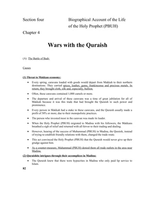 Section four Biographical Account of the Life
of the Holy Prophet (PBUH)
Chapter 4
Wars with the Quraish
(A) The Battle of Badr:
Causes
(1) Threat to Makkan economy:
• Every spring, caravans loaded with goods would depart from Makkah to their northern
destinations. They carried spices, leather, gums, frankincense and precious metals. In
return, they brought cloth, silk and, especially, bullion.
• Often, these caravans contained 1,000 camels or more.
• The departure and arrival of these caravans was a time of great jubilation for all of
Makkah because it was this trade that had brought the Quraish to such power and
prominence.
• Every person in Makkah had a stake in these caravans, and the Quraish usually made a
profit of 50% or more, due to their monopolistic practices.
• The person who invested most in the caravan was made its leader.
• When the Holy Prophet (PBUH) migrated to Madina with his followers, the Makkans
breathed a sigh of relief and returned with all fervor to their trading and dealing.
• However, hearing of the success of Muhammad (PBUH) in Madina, the Quraish, instead
of trying to establish friendly relations with them, changed the trade route.
• This act convinced the Holy Prophet (PBUH) that the Quraish would never give up their
grudge against him.
• As a counter-measure, Muhammad (PBUH) denied them all trade outlets in the area near
Madina.
(2) Quraishite intrigues through their accomplices in Madina:
• The Quraish knew that there were hypocrites in Madina who only paid lip service to
Islam.
82
 