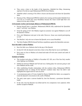 • They wrote a letter to the leader of the hypocrites, Abdullah bin Obay, threatening
reprisals if he did not expel Muhammad (PBUH) from Madina.
• Abdullah called a meeting of his fellow citizens and discussed with them the Quraishite
letter.
• Hearing of this, Muhammad (PBUH) rushed to the meeting and dissuaded Abdullah from
civil war as it would only cause bloodshed, because the Ansar would fight their own
relatives for the sake of Islam.
(3) Economic warfare and strategic alliances of Muhammad (PBUH):
• Having himself been a merchant, Muhammad (PBUH) fully understood the Quraishite
trade’s ‘soft belly’ near Madina.
• From the spring of 623 AD, Madina waged an economic war against Makkah to cut off
the Quraish’s lifeline.
• First, only Muhajireen took part in the raids. However, Ansar soon started participating
as well.
• The Muslims’ only aim was to harass the Quraish, not to cause bloodshed.
• The Holy Prophet (PBUH) himself led three expeditions against the Quraishite caravans:
Kurz bin Jabir’s raid on Madina:
• Kurz bin Jabir was a Bedouin chief in the pay of the Quraish.
• In July 623 AD, the Quraish wrote him a letter to the effect that he was to raid Madina.
• Kurz came as close to Madina as he dared and made off with some camels and cattle of
the Muslims.
Incident at Nakhla:
• This incident took place at Nakhla in November 623 AD, one of the four holy months
when fighting was forbidden.
• Nakhla lies between Makkah and Taif and was a halting place for caravans going to and
from Makkah and the south.
• After establishing friendly relationships with the northern tribes, Muhammad (PBUH)
concentrated more on cutting off the Quraish’s southern trade. Kurz bin Jabir’s raid
highlighted the urgent need for such an action.
• A reconnaissance party of 8 men, headed by Hazrat Abdullah bin Jahsh, was assigned to
watch the Quraish’s movements to the south of Makkah.
• The party came upon a caravan headed by Amr bin Hazrami, a prominent Quraishite
leader.
• In the raid, Amr bin Hazrami was killed and his two companions were captured, while
another escaped to Makkah.
83
 