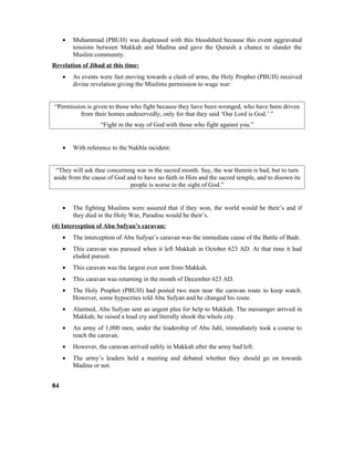 • Muhammad (PBUH) was displeased with this bloodshed because this event aggravated
tensions between Makkah and Madina and gave the Quraish a chance to slander the
Muslim community.
Revelation of Jihad at this time:
• As events were fast moving towards a clash of arms, the Holy Prophet (PBUH) received
divine revelation giving the Muslims permission to wage war:
“Permission is given to those who fight because they have been wronged, who have been driven
from their homes undeservedly, only for that they said ‘Our Lord is God.’ ”
“Fight in the way of God with those who fight against you.”
• With reference to the Nakhla incident:
“They will ask thee concerning war in the sacred month. Say, the war therein is bad, but to turn
aside from the cause of God and to have no faith in Him and the sacred temple, and to disown its
people is worse in the sight of God.”
• The fighting Muslims were assured that if they won, the world would be their’s and if
they died in the Holy War, Paradise would be their’s.
(4) Interception of Abu Sufyan’s caravan:
• The interception of Abu Sufyan’s caravan was the immediate cause of the Battle of Badr.
• This caravan was pursued when it left Makkah in October 623 AD. At that time it had
eluded pursuit.
• This caravan was the largest ever sent from Makkah.
• This caravan was returning in the month of December 623 AD.
• The Holy Prophet (PBUH) had posted two men near the caravan route to keep watch.
However, some hypocrites told Abu Sufyan and he changed his route.
• Alarmed, Abu Sufyan sent an urgent plea for help to Makkah. The messenger arrived in
Makkah; he raised a loud cry and literally shook the whole city.
• An army of 1,000 men, under the leadership of Abu Jahl, immediately took a course to
reach the caravan.
• However, the caravan arrived safely in Makkah after the army had left.
• The army’s leaders held a meeting and debated whether they should go on towards
Madina or not.
84
 