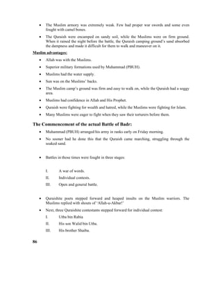• The Muslim armory was extremely weak. Few had proper war swords and some even
fought with camel bones.
• The Quraish were encamped on sandy soil, while the Muslims were on firm ground.
When it rained the night before the battle, the Quraish camping ground’s sand absorbed
the dampness and made it difficult for them to walk and maneuver on it.
Muslim advantages:
• Allah was with the Muslims.
• Superior military formations used by Muhammad (PBUH).
• Muslims had the water supply.
• Sun was on the Muslims’ backs.
• The Muslim camp’s ground was firm and easy to walk on, while the Quraish had a soggy
area.
• Muslims had confidence in Allah and His Prophet.
• Quraish were fighting for wealth and hatred, while the Muslims were fighting for Islam.
• Many Muslims were eager to fight when they saw their torturers before them.
The Commencement of the actual Battle of Badr:
• Muhammad (PBUH) arranged his army in ranks early on Friday morning.
• No sooner had he done this that the Quraish came marching, struggling through the
soaked sand.
• Battles in those times were fought in three stages:
I. A war of words.
II. Individual contests.
III. Open and general battle.
• Quraishite poets stepped forward and heaped insults on the Muslim warriors. The
Muslims replied with shouts of ‘Allah-u-Akbar!’
• Next, three Quraishite contestants stepped forward for individual contest:
I. Utba bin Rabia
II. His son Walid bin Utba.
III. His brother Shaiba.
86
 