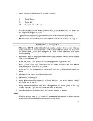 • Three Muslims stepped forward to meet the challenge:
I. Hazrat Hamza.
II. Hazrat Ali.
III. Hazrat Ubaida bin Harish.
• Hazrat Hamza killed Utba, Hazrat Ali killed Walid, while Hazrat Ubaida was injured and
his companions helped kill Shaiba.
• Open contest started and the Quraish marched on the Muslims with closed ranks.
• Muslims threw stones and arrows at them and then suddenly fell on them with a cry of:
“Ya Mansur! Amit!” – “O victors! Kill!”
• Muhammad (PBUH) used a military formation called a phalanx from the word falak-gar.
In this formation, all Muslims formed a circle so that no Muslim’s back was exposed to
the enemy. The Quraish were hampered by their column formations that limited
maneuverability.
• Muhammad (PBUH) employed superior tactics and denied the Quraish water and kept
their faces towards the sun.
• When the Quraish faced the sun, the Muslim army seemed larger than it was.
• Soon, a harsh, dusty wind started blowing and further magnified the small Muslim
army’s strength in the eyes of the Quraish.
• After Abu Jahl and other Quraishite leaders were killed, the Quraishite retreat turned into
a rout.
• The Quraish left behind 70 dead and 70 prisoners.
• 14 Muslims were martyred.
• Many Quraishite leaders were killed, including Abu Jahl, Utba, Walid, Shaiba, Umayya
bin Khalaf and his son etc.
• Many prominent Quraishite men were taken prisoner like Abbas (uncle of the Holy
Prophet (PBUH)), Uqba, an-Nazr, Sohail and a son of Abu Jahl.
• After resting 3 days on the battlefield, the Muslims returned to Madina.
Booty:
• Muslims captured booty of 114 camels, 15 horses and a large amount of clothes, carpets,
articles of fine leather and a large amount of arms and armor.
87
 