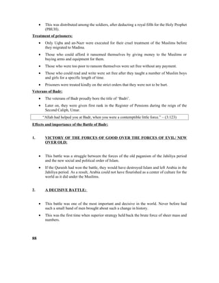 • This was distributed among the soldiers, after deducting a royal fifth for the Holy Prophet
(PBUH).
Treatment of prisoners:
• Only Uqba and an-Nazr were executed for their cruel treatment of the Muslims before
they migrated to Madina.
• Those who could afford it ransomed themselves by giving money to the Muslims or
buying arms and equipment for them.
• Those who were too poor to ransom themselves were set free without any payment.
• Those who could read and write were set free after they taught a number of Muslim boys
and girls for a specific length of time.
• Prisoners were treated kindly on the strict orders that they were not to be hurt.
Veterans of Badr:
• The veterans of Badr proudly bore the title of ‘Badri’.
• Later on, they were given first rank in the Register of Pensions during the reign of the
Second Caliph, Umar.
“Allah had helped you at Badr, when you were a contemptible little force.” – (3:123)
Effects and importance of the Battle of Badr:
1. VICTORY OF THE FORCES OF GOOD OVER THE FORCES OF EVIL/ NEW
OVER OLD:
• This battle was a struggle between the forces of the old paganism of the Jahiliya period
and the new social and political order of Islam.
• If the Quraish had won the battle, they would have destroyed Islam and left Arabia in the
Jahiliya period. As a result, Arabia could not have flourished as a center of culture for the
world as it did under the Muslims.
2. A DECISIVE BATTLE:
• This battle was one of the most important and decisive in the world. Never before had
such a small band of men brought about such a change in history.
• This was the first time when superior strategy held back the brute force of sheer mass and
numbers.
88
 