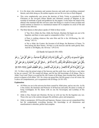 • It is He alone who maintains and sustains heavens and earth and everything contained
therein, and while doing so, He neither requires rest nor He ever tires or feels fatigued.
• This verse emphatically cuts across the doctrine of Holy Trinity as preached by the
Christians or the two-god (Ahura Mazda and Ahriman) concept of Magians or the
worship of multitude of gods and goddesses by the pagans. It also belies the stand of the
atheists who maintain that this universe came into being as a result of some accident and
would continue to function in a mechanical manner till it completes its circle of life and
dissolves into oblivion.
• The Holy Quran at other places speaks of Allah in these words:
• “Say: He is Allah, the One; Allah, the Eternal, Absolute; He begets not, nor is He
begotten; and there is none equal or comparable to Him.” (112:1-4)
• There is nothing whatever like unto Him and He is the All-Hearing, the All-
Seeing.” (42:11)
• “He is Allah, the Creator, the Inventor of all things, the Bestower of forms. To
Him belong the Best Names. All that is in the heavens and the earth glorify Him.
And He is All-Mighty, the All-wise.” (59:23-4)
(2) Surah An’aam (6:101-103)
101. To Him is due the primal origin of the heavens and the earth: how can He have a son when
he has no consort? 102. He created all things, and He has full knowledge of all things. That is
Allah, Your Lord! There is no god but He, the Creator of all things: then worship Him: and he has
power to dispose of all affairs. 103. No vision can grasp Him, but His grasp is over all vision: He
is above all comprehension, yet is acquainted with all things. (6:101-103)
Explanation:
• All What you see in the universe has been created by Allah alone, and no one else. As He
is the creator, the Sustainer and Protector of all heavens and earth, He alone is worthy of
being worshipped, for He shares with no one the Sovereignty and Lordship of His
universe.
• Allah is One, Eternal and Absolute; He has no wife nor has He the begotten any son.
Those who say to the contrary derogate His attributes, glory and uniqueness.
• Allah is omnipotent, All Powerful and Supreme. Human vision can not comprehend Him
but He comprehends everything because His knowledge in all dimensions and
manifestations is absolute, perfect and complete
9
 