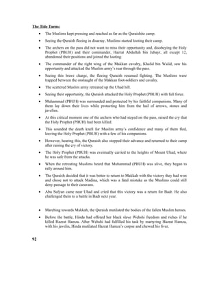 The Tide Turns:
• The Muslims kept pressing and reached as far as the Quraishite camp.
• Seeing the Quraish fleeing in disarray, Muslims started looting their camp.
• The archers on the pass did not want to miss their opportunity and, disobeying the Holy
Prophet (PBUH) and their commander, Hazrat Abdullah bin Jubayr, all except 12,
abandoned their positions and joined the looting.
• The commander of the right wing of the Makkan cavalry, Khalid bin Walid, saw his
opportunity and attacked the Muslim army’s rear through the pass.
• Seeing this brave charge, the fleeing Quraish resumed fighting. The Muslims were
trapped between the onslaught of the Makkan foot-soldiers and cavalry.
• The scattered Muslim army retreated up the Uhad hill.
• Seeing their opportunity, the Quraish attacked the Holy Prophet (PBUH) with full force.
• Muhammad (PBUH) was surrounded and protected by his faithful companions. Many of
them lay down their lives while protecting him from the hail of arrows, stones and
javelins.
• At this critical moment one of the archers who had stayed on the pass, raised the cry that
the Holy Prophet (PBUH) had been killed.
• This sounded the death knell for Muslim army’s confidence and many of them fled,
leaving the Holy Prophet (PBUH) with a few of his companions.
• However, hearing this, the Quraish also stopped their advance and returned to their camp
after raising the cry of victory.
• The Holy Prophet (PBUH) was eventually carried to the heights of Mount Uhad, where
he was safe from the attacks.
• When the retreating Muslims heard that Muhammad (PBUH) was alive, they began to
rally around him.
• The Quraish decided that it was better to return to Makkah with the victory they had won
and chose not to attack Madina, which was a fatal mistake as the Muslims could still
deny passage to their caravans.
• Abu Sufyan came near Uhad and cried that this victory was a return for Badr. He also
challenged them to a battle in Badr next year.
• Marching towards Makkah, the Quraish mutilated the bodies of the fallen Muslim heroes.
• Before the battle, Hinda had offered her black slave Wehshi freedom and riches if he
killed Hazrat Hamza. After Wehshi had fulfilled his task by martyring Hazrat Hamza,
with his javelin, Hinda mutilated Hazrat Hamza’s corpse and chewed his liver.
92
 