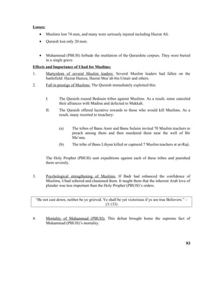 Losses:
• Muslims lost 74 men, and many were seriously injured including Hazrat Ali.
• Quraish lost only 20 men.
• Muhammad (PBUH) forbade the mutilation of the Quraishite corpses. They were buried
in a single grave.
Effects and Importance of Uhad for Muslims:
1. Martyrdom of several Muslim leaders: Several Muslim leaders had fallen on the
battlefield: Hazrat Hamza, Hazrat Mus’ab bin Umair and others.
2. Fall in prestige of Muslims: The Quraish immediately exploited this:
I. The Quraish roused Bedouin tribes against Muslims. As a result, some canceled
their alliances with Madina and defected to Makkah.
II. The Quraish offered lucrative rewards to those who would kill Muslims. As a
result, many resorted to treachery:
(a) The tribes of Banu Amir and Banu Sulaim invited 70 Muslim teachers to
preach among them and then murdered them near the well of Bir
Ma’una.
(b) The tribe of Banu Lihyan killed or captured 7 Muslim teachers at ar-Raji.
The Holy Prophet (PBUH) sent expeditions against each of these tribes and punished
them severely.
3. Psychological strengthening of Muslims: If Badr had enhanced the confidence of
Muslims, Uhad sobered and chastened them. It taught them that the inherent Arab love of
plunder was less important than the Holy Prophet (PBUH)’s orders.
“Be not cast down, neither be ye grieved. Ye shall be yet victorious if ye are true Believers.” –
(3:133)
4. Mortality of Muhammad (PBUH): This defeat brought home the supreme fact of
Muhammad (PBUH)’s mortality.
93
 