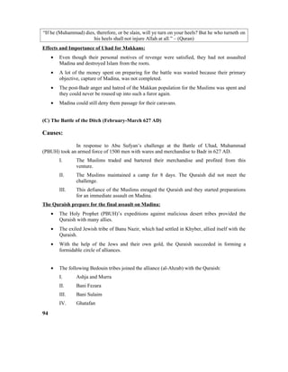 “If he (Muhammad) dies, therefore, or be slain, will ye turn on your heels? But he who turneth on
his heels shall not injure Allah at all.” – (Quran)
Effects and Importance of Uhad for Makkans:
• Even though their personal motives of revenge were satisfied, they had not assaulted
Madina and destroyed Islam from the roots.
• A lot of the money spent on preparing for the battle was wasted because their primary
objective, capture of Madina, was not completed.
• The post-Badr anger and hatred of the Makkan population for the Muslims was spent and
they could never be roused up into such a furor again.
• Madina could still deny them passage for their caravans.
(C) The Battle of the Ditch (February-March 627 AD)
Causes:
In response to Abu Sufyan’s challenge at the Battle of Uhad, Muhammad
(PBUH) took an armed force of 1500 men with wares and merchandise to Badr in 627 AD.
I. The Muslims traded and bartered their merchandise and profited from this
venture.
II. The Muslims maintained a camp for 8 days. The Quraish did not meet the
challenge.
III. This defiance of the Muslims enraged the Quraish and they started preparations
for an immediate assault on Madina.
The Quraish prepare for the final assault on Madina:
• The Holy Prophet (PBUH)’s expeditions against malicious desert tribes provided the
Quraish with many allies.
• The exiled Jewish tribe of Banu Nazir, which had settled in Khyber, allied itself with the
Quraish.
• With the help of the Jews and their own gold, the Quraish succeeded in forming a
formidable circle of alliances.
• The following Bedouin tribes joined the alliance (al-Ahzab) with the Quraish:
I. Ashja and Murra
II. Bani Fezara
III. Bani Sulaim
IV. Ghatafan
94
 