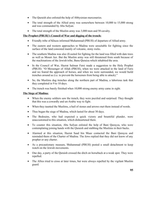 • The Quraish also enlisted the help of Abbysinian mercenaries.
• The total strength of the Allied army was somewhere between 10,000 to 15,000 strong
and was commanded by Abu Sufyan.
• The total strength of the Muslim army was 3,000 men and 50 cavalry.
The Prophet (PBUH)’s Council of War and digging of the trench:
• Friendly tribe of Khuza informed Muhammad (PBUH) of departure of Allied army.
• The eastern and western approaches to Madina were unsuitable for fighting since the
surface of the land consisted mainly of volcanic, stony rocks.
• The southern Madina was also ill-suited for fighting for the land was filled with date trees
as well as Mount Aer. But the Muslim army was still threatened from south because of
the machinations of the Jewish tribe, Banu Quraiza which inhabited the area.
• In the Council of War, Hazrat Salman Farsi made a suggestion to the Holy Prophet
(PBUH): “O Messenger of Allah (PBUH), when we were attacked in the land of Faris
and we feared the approach of horses, and when we were surrounded, we would build
trenches around us (i.e. to prevent the horsemen from being able to attack).”
• So, the Muslims dug trenches along the northern part of Madina, a laborious task that
they completed in 9 to 10 days.
• The trench was barely finished when 10,000 strong enemy army came in sight.
The Siege of Madina:
• When the enemy soldiers saw the trench, they were puzzled and surprised. They thought
that this was a cowardly and un-Arabic way to fight.
• When they taunted the Muslims, a hail of stones and arrows met them instead of words.
• Thus began the siege of Madina, which lasted for about 30 days.
• The Bedouins, who had expected a quick victory and bountiful plunder, were
unaccustomed to this situation, which disheartened them.
• To counter this situation, Abu Sufyan enlisted the help of Bani Qurayza, who were
contemplating joining hands with the Quraish and stabbing the Muslims in their backs.
• Alarmed at this situation, Hazrat Saad bin Muaz contacted the Bani Qurayza and
reminded them of the Charter of Madina. The Jews replied that they did not know of any
prophet or any charter.
• As a precautionary measure, Muhammad (PBUH) posted a small detachment to keep
watch on the Jewish movements.
• One day, a party of the Quraish crossed the ditch on horseback at a weak spot. They were
repelled.
• The Allies tried to cross at later times, but were always repelled by the vigilant Muslim
guard.
95
 