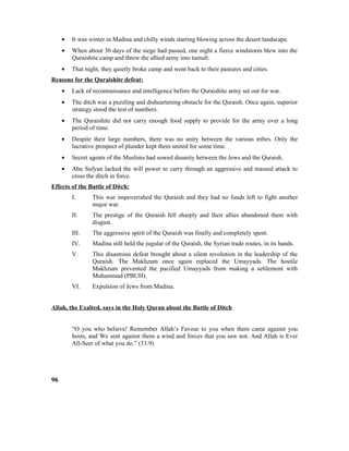 • It was winter in Madina and chilly winds starting blowing across the desert landscape.
• When about 30 days of the siege had passed, one night a fierce windstorm blew into the
Quraishite camp and threw the allied army into tumult.
• That night, they quietly broke camp and went back to their pastures and cities.
Reasons for the Quraishite defeat:
• Lack of reconnaissance and intelligence before the Quraishite army set out for war.
• The ditch was a puzzling and disheartening obstacle for the Quraish. Once again, superior
strategy stood the test of numbers.
• The Quraishite did not carry enough food supply to provide for the army over a long
period of time.
• Despite their large numbers, there was no unity between the various tribes. Only the
lucrative prospect of plunder kept them united for some time.
• Secret agents of the Muslims had sowed disunity between the Jews and the Quraish.
• Abu Sufyan lacked the will power to carry through an aggressive and massed attack to
cross the ditch in force.
Effects of the Battle of Ditch:
I. This war impoverished the Quraish and they had no funds left to fight another
major war.
II. The prestige of the Quraish fell sharply and their allies abandoned them with
disgust.
III. The aggressive spirit of the Quraish was finally and completely spent.
IV. Madina still held the jugular of the Quraish, the Syrian trade routes, in its hands.
V. This disastrous defeat brought about a silent revolution in the leadership of the
Quraish. The Makhzum once again replaced the Umayyads. The hostile
Makhzum prevented the pacified Umayyads from making a settlement with
Muhammad (PBUH).
VI. Expulsion of Jews from Madina.
Allah, the Exalted, says in the Holy Quran about the Battle of Ditch
“O you who believe! Remember Allah’s Favour to you when there came against you
hosts, and We sent against them a wind and forces that you saw not. And Allah is Ever
All-Seer of what you do.” (33:9)
96
 