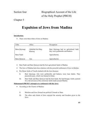 Section four Biographical Account of the Life
of the Holy Prophet (PBUH)
Chapter 5
Expulsion of Jews from Madina
Introduction:
• There were three tribes of Jews in Madina:
Tribe Allies Occupation
Banu Qaynuqa Abdullah bin Obay
Khazraj
Bani Qaynuqa had no agricultural land;
they were goldsmiths and bankers
Banu Nadir Agriculturists.
Banu Qurayza Aus Agriculturists
• Bani Nadir and Bani Qurayza had the best agricultural lands in Madina.
• The Jews of Madina had close relations with the powerful settlement of Jews in Khyber.
• Pre-Hijrat Arabs of Yasrib clashed with the Jews because:
I) Bani Qaynuqa, who were goldsmiths and bankers, were loan sharks. They
practiced usury, which was banned in Islam.
II) Bani Nadir and Bani Qurayza had the best lands; the land-hungry Arabs yearned
for a fair division of the extremely fertile lands around Madina.
Muhammad (PBUH)’s attempts at a settlement with the Jews:
• According to the Charter of Madina:
I) Muslims and Jews formed one political Ummah or State.
II) The allies and clients of Jews enjoyed the security and freedom given to the
Jews.
97
 