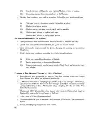 III) Jewish citizens would have the same rights as Muslims citizens of Madina.
IV) Jews could practice their religion as freely as the Muslims.
• Besides, these provisions were made to strengthen the bond between Muslims and Jews:
I) The Jews’ holy city, Jerusalem, was the Qibla of the Muslims.
II) Muslims kept fast on Ashura.
III) Muslims also prayed at the time of Jewish mid-day worship.
IV) Muslims were allowed to eat food with Jews.
V) Muslims were allowed to marry Jewish women.
Jewish attempts to provoke the Muslims:
• Jews joined forces with the Munafiqeen, who were headed by Abdullah bin Obay.
• Jewish poets satirized Muhammad (PBUH), the Quran and Muslim women.
• Jews intentionally mispronounced the Quran, changing its meaning and committing
blasphemy.
• Finally, these steps were taken against the Jews, before extraditing them:
I) Qibla was changed from Jerusalem to Makkah.
II) Fasting was enjoined in the month of Ramadan.
III) Jews were denounced for altering the words of their Torah and corrupting their
own religion.
Expulsion of Bani Qaynuqa (February, 624 AD) – After Badr:
• Bani Qaynuqa were goldsmiths and bankers. They lent Muslims money and charged
heavy interest on it, which was against the Muslim law.
• A Muslim woman went to a Qaynuqite goldsmith’s shop to buy some gold ornaments; A
Jew pinned her skirt to her dress; when the woman got up, her back was bared and nearby
Jews jeered lewdly; on this, a Muslim man killed a laughing Jew; the rest of the Jews
killed the Muslim man.
• Muhammad (PBUH) hoisted the white banner with which the Muslims had fought at
Badr and lay siege to the fortress-houses of the Jews.
• After a siege of 15 days, Jews surrendered.
• Muhammad (PBUH) gave all 400 men a death sentence. Abdullah bin Obay came to their
rescue.
• Finally, Bani Qaynuqa was expelled from Madina.
98
 