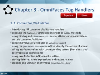 • introducing JSF converters/validators handlers
• exposing the TagHandler protected methods as public methods
• using binding and converterId/validatorId attributes to instantiate a
certain converter/validator
• collecting values of attributes as ValueExpressions
• using the java.beans.Introspector API to identify the setters of a bean
• wiring attributes values with corresponding setters (literal text and
deferred value expressions)
• using Java Reflection API to invoke setters
• storing deferred value expressions and setters in a Map
• creating and using an anonymous Converter/Validator
 