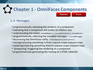 • programmatically indicating the renderer of a component
• indicating that a component will render its children also
• understanding the triplet: encodeBegin(), encodeChildren(), encodeEnd()
• programmatically collecting the available messages – FacesMessages
• discovering the OmniFaces utility, findComponentsInChildren()
• storing/removing something in/from request scope (request map)
• replacing/restoring something from/in request scope (request map)
• "postponing"/triggering the rendering of a component
• programmatically generating the markup of a HTML table/list
 