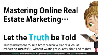 True story lessons to help brokers achieve financial online
marketing successful, without wasting resources, time and money.
Your Host Randi Thornton | PH (877) real-WIT | EMAIL Randi@realWITS.com | WEB realWITS.com

 