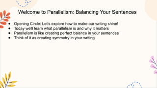 Welcome to Parallelism: Balancing Your Sentences
● Opening Circle: Let's explore how to make our writing shine!
● Today we'll learn what parallelism is and why it matters
● Parallelism is like creating perfect balance in your sentences
● Think of it as creating symmetry in your writing
 