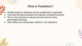 What is Parallelism?
● Parallel sentence elements are like parallel lines in geometry
● They face the same direction and maintain consistent structure
● Two or more phrases or clauses should have the same
grammatical structure
● Goal: Make your writing clear, effective, and impressive
 
