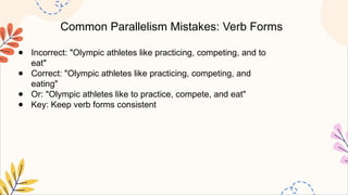 Common Parallelism Mistakes: Verb Forms
● Incorrect: "Olympic athletes like practicing, competing, and to
eat"
● Correct: "Olympic athletes like practicing, competing, and
eating"
● Or: "Olympic athletes like to practice, compete, and eat"
● Key: Keep verb forms consistent
 