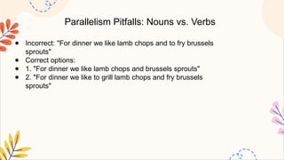 Parallelism Pitfalls: Nouns vs. Verbs
● Incorrect: "For dinner we like lamb chops and to fry brussels
sprouts"
● Correct options:
● 1. "For dinner we like lamb chops and brussels sprouts"
● 2. "For dinner we like to grill lamb chops and fry brussels
sprouts"
 