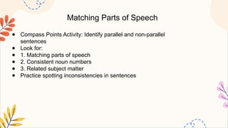 Matching Parts of Speech
● Compass Points Activity: Identify parallel and non-parallel
sentences
● Look for:
● 1. Matching parts of speech
● 2. Consistent noun numbers
● 3. Related subject matter
● Practice spotting inconsistencies in sentences
 