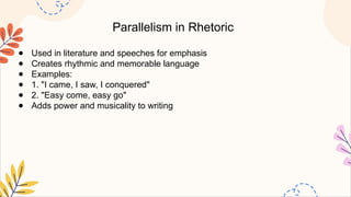 Parallelism in Rhetoric
● Used in literature and speeches for emphasis
● Creates rhythmic and memorable language
● Examples:
● 1. "I came, I saw, I conquered"
● 2. "Easy come, easy go"
● Adds power and musicality to writing
 