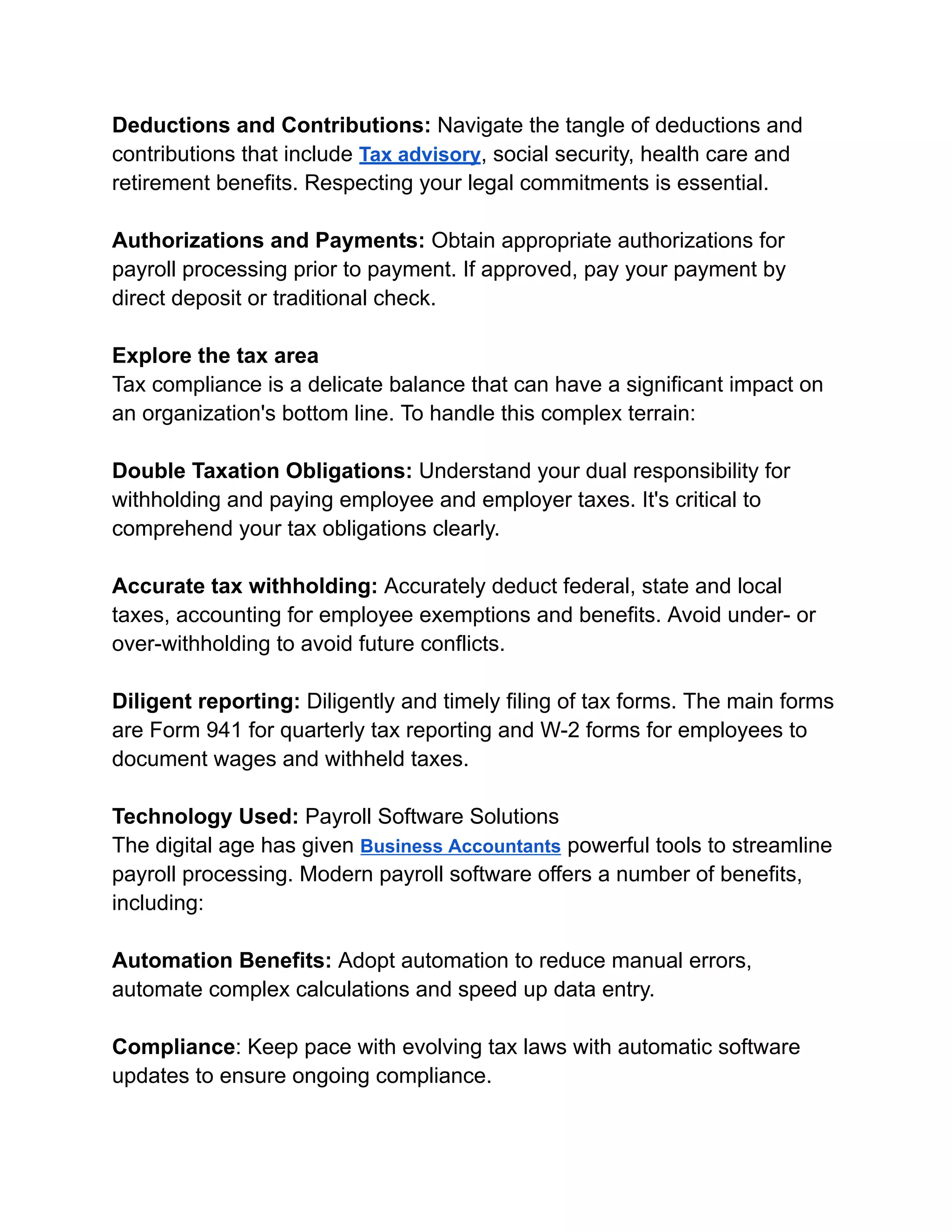 Deductions and Contributions: Navigate the tangle of deductions and
contributions that include Tax advisory, social security, health care and
retirement benefits. Respecting your legal commitments is essential.
Authorizations and Payments: Obtain appropriate authorizations for
payroll processing prior to payment. If approved, pay your payment by
direct deposit or traditional check.
Explore the tax area
Tax compliance is a delicate balance that can have a significant impact on
an organization's bottom line. To handle this complex terrain:
Double Taxation Obligations: Understand your dual responsibility for
withholding and paying employee and employer taxes. It's critical to
comprehend your tax obligations clearly.
Accurate tax withholding: Accurately deduct federal, state and local
taxes, accounting for employee exemptions and benefits. Avoid under- or
over-withholding to avoid future conflicts.
Diligent reporting: Diligently and timely filing of tax forms. The main forms
are Form 941 for quarterly tax reporting and W-2 forms for employees to
document wages and withheld taxes.
Technology Used: Payroll Software Solutions
The digital age has given Business Accountants powerful tools to streamline
payroll processing. Modern payroll software offers a number of benefits,
including:
Automation Benefits: Adopt automation to reduce manual errors,
automate complex calculations and speed up data entry.
Compliance: Keep pace with evolving tax laws with automatic software
updates to ensure ongoing compliance.
 