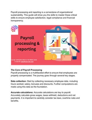 Payroll processing and reporting is a cornerstone of organizational
sustainability. This guide will show you the skills to master these critical
skills to ensure employee satisfaction, legal compliance and financial
transparency.
The Core of Payroll Processing
Payroll processing is a multifaceted effort to ensure that employees are
properly compensated. The journey goes through several key stages.
Data collection: Start by collecting necessary employee data, including
hours worked, salary, bonuses and discounts. Further computations are
made using this data as the foundation.
Accurate calculations: Accurate calculations are key to payroll.
Accurately calculate gross wages, taxes withheld, deductions and net
payments. It is important to carefully consider tax laws, overtime rules and
benefits.
 