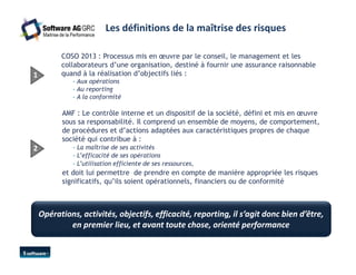 Les définitions de la maîtrise des risques 
COSO 2013 : Processus mis en oeuvre par le conseil, le management et les 
collaborateurs d’une organisation, destiné à fournir une assurance raisonnable 
quand à la réalisation 1 d’objectifs liés : 
- Aux opérations 
- Au reporting 
- A la conformité 
AMF : Le contrôle interne et un dispositif de la société, défini et mis en oeuvre 
sous sa responsabilité. Il comprend un ensemble de moyens, de comportement, 
de procédures et d’actions adaptées aux caractéristiques propres de chaque 
société qui contribue à : 
2 - La maîtrise de ses activités 
- L’efficacité de ses opérations 
- L’utilisation efficiente de ses ressources, 
et doit lui permettre de prendre en compte de manière appropriée les risques 
significatifs, qu’ils soient opérationnels, financiers ou de conformité 
Opérations, activités, objectifs, efficacité, reporting, il s’agit donc bien d’être, 
en premier lieu, et avant toute chose, orienté performance 
 