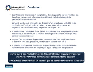 Conclusion 
• Les Directions financières et comptables, dont l’approche par les résultats est 
la culture native, sont très souvent un élément clef du pilotage de la 
performance de l’entreprise 
• Lorsqu’il s’est avéré nécessaire de disposer d’un peu plus de visibilité et de 
certitude sur l’exécution des activités, se sont alors mis en place les 
dispositifs de contrôle interne, de gestion de risques, etc. 
• L’ensemble de ces dispositifs ne fournit toutefois qu’une image déclarative et 
évaluative, a posteriori, de la réalité, donc sujette à caution, mais qui peut 
donner bonne conscience 
• Aujourd’hui en matière d’opérations, un nombre de plus en plus croissant 
d’activités sont sous processus, soutenues et tracées dans les SI 
• Il devient donc possible de disposer aujourd’hui de la certitude de la bonne 
exécution des opérations en traçant pas à pas l’exécution des processus 
Suivre pas à pas l’exécution réelle des opérations et la comparer avec un 
modèle de référence est le meilleur contrôle interne possible 
Il vaut mieux chronométrer un coureur que de demander à un tiers s’il va vite 
 