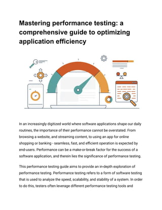 Mastering performance testing: a
comprehensive guide to optimizing
application efficiency
In an increasingly digitized world where software applications shape our daily
routines, the importance of their performance cannot be overstated. From
browsing a website, and streaming content, to using an app for online
shopping or banking - seamless, fast, and efficient operation is expected by
end-users. Performance can be a make-or-break factor for the success of a
software application, and therein lies the significance of performance testing.
This performance testing guide aims to provide an in-depth exploration of
performance testing. Performance testing refers to a form of software testing
that is used to analyze the speed, scalability, and stability of a system. In order
to do this, testers often leverage different performance testing tools and
 