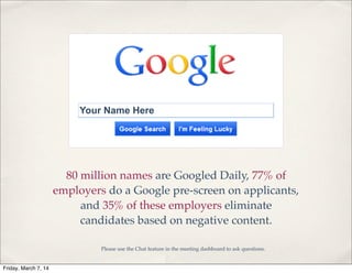 Your Name Here

80 million names are Googled Daily, 77% of
employers do a Google pre-screen on applicants,
and 35% of these employers eliminate
candidates based on negative content.
Please use the Chat feature in the meeting dashboard to ask questions.

Friday, March 7, 14

 