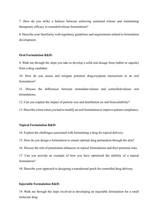 7. How do you strike a balance between achieving sustained release and maintaining
therapeutic efficacy in extended-release formulations?
8. Describe your familiarity with regulatory guidelines and requirements related to formulation
development.
Oral Formulation R&D:
9. Walk me through the steps you take to develop a solid oral dosage form (tablet or capsule)
from a drug candidate.
10. How do you assess and mitigate potential drug-excipient interactions in an oral
formulation?
11. Discuss the differences between immediate-release and controlled-release oral
formulations.
12. Can you explain the impact of particle size and distribution on oral bioavailability?
13. Describe a time when you had to modify an oral formulation to improve patient compliance.
Topical Formulation R&D:
14. Explain the challenges associated with formulating a drug for topical delivery.
15. How do you design a formulation to ensure optimal drug permeation through the skin?
16. Discuss the role of penetration enhancers in topical formulations and their potential risks.
17. Can you provide an example of how you have optimized the stability of a topical
formulation?
18. Describe your approach to designing a transdermal patch for controlled drug delivery.
Injectable Formulation R&D:
19. Walk me through the steps involved in developing an injectable formulation for a small
molecule drug.
 