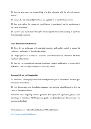 20. How do you ensure the compatibility of a drug substance with the selected injection
vehicle?
21. Discuss the importance of particle size and aggregation in injectable suspensions.
22. Can you explain the concept of lyophilization (freeze-drying) and its applications in
injectable formulation?
23. Describe your experience with aseptic processing and sterile manufacturing in injectable
formulation development.
Cross-Functional Collaboration:
24. How do you collaborate with analytical scientists and quality control to ensure the
consistency and quality of formulated products?
25. Can you provide an example of a successful collaboration between formulation R&D and
regulatory affairs teams?
26. How do you communicate complex formulation concepts and findings to non-technical
stakeholders, such as project managers or marketing teams?
Problem-Solving and Adaptability:
27. Describe a challenging formulation-related problem you've encountered and how you
approached its resolution.
28. How do you adapt your formulation strategies when working with different drug delivery
routes or therapeutic classes?
Remember, while preparing for these questions, draw upon your experiences, projects, and
knowledge of formulation R&D to provide specific and detailed answers that showcase your
expertise in this field.
For more questions visit our YouTube channel “Only Pharmacy”
https://youtu.be/xaWfvMARumA
 