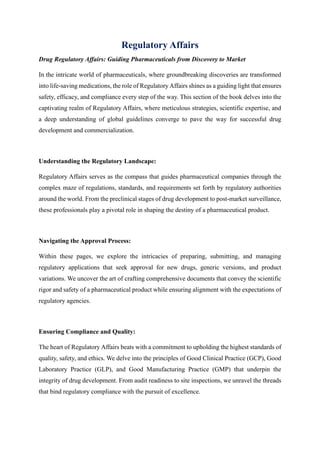 Regulatory Affairs
Drug Regulatory Affairs: Guiding Pharmaceuticals from Discovery to Market
In the intricate world of pharmaceuticals, where groundbreaking discoveries are transformed
into life-saving medications, the role of Regulatory Affairs shines as a guiding light that ensures
safety, efficacy, and compliance every step of the way. This section of the book delves into the
captivating realm of Regulatory Affairs, where meticulous strategies, scientific expertise, and
a deep understanding of global guidelines converge to pave the way for successful drug
development and commercialization.
Understanding the Regulatory Landscape:
Regulatory Affairs serves as the compass that guides pharmaceutical companies through the
complex maze of regulations, standards, and requirements set forth by regulatory authorities
around the world. From the preclinical stages of drug development to post-market surveillance,
these professionals play a pivotal role in shaping the destiny of a pharmaceutical product.
Navigating the Approval Process:
Within these pages, we explore the intricacies of preparing, submitting, and managing
regulatory applications that seek approval for new drugs, generic versions, and product
variations. We uncover the art of crafting comprehensive documents that convey the scientific
rigor and safety of a pharmaceutical product while ensuring alignment with the expectations of
regulatory agencies.
Ensuring Compliance and Quality:
The heart of Regulatory Affairs beats with a commitment to upholding the highest standards of
quality, safety, and ethics. We delve into the principles of Good Clinical Practice (GCP), Good
Laboratory Practice (GLP), and Good Manufacturing Practice (GMP) that underpin the
integrity of drug development. From audit readiness to site inspections, we unravel the threads
that bind regulatory compliance with the pursuit of excellence.
 