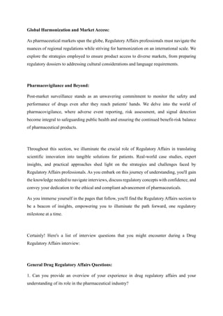 Global Harmonization and Market Access:
As pharmaceutical markets span the globe, Regulatory Affairs professionals must navigate the
nuances of regional regulations while striving for harmonization on an international scale. We
explore the strategies employed to ensure product access to diverse markets, from preparing
regulatory dossiers to addressing cultural considerations and language requirements.
Pharmacovigilance and Beyond:
Post-market surveillance stands as an unwavering commitment to monitor the safety and
performance of drugs even after they reach patients' hands. We delve into the world of
pharmacovigilance, where adverse event reporting, risk assessment, and signal detection
become integral to safeguarding public health and ensuring the continued benefit-risk balance
of pharmaceutical products.
Throughout this section, we illuminate the crucial role of Regulatory Affairs in translating
scientific innovation into tangible solutions for patients. Real-world case studies, expert
insights, and practical approaches shed light on the strategies and challenges faced by
Regulatory Affairs professionals. As you embark on this journey of understanding, you'll gain
the knowledge needed to navigate interviews, discuss regulatory concepts with confidence, and
convey your dedication to the ethical and compliant advancement of pharmaceuticals.
As you immerse yourself in the pages that follow, you'll find the Regulatory Affairs section to
be a beacon of insights, empowering you to illuminate the path forward, one regulatory
milestone at a time.
Certainly! Here's a list of interview questions that you might encounter during a Drug
Regulatory Affairs interview:
General Drug Regulatory Affairs Questions:
1. Can you provide an overview of your experience in drug regulatory affairs and your
understanding of its role in the pharmaceutical industry?
 