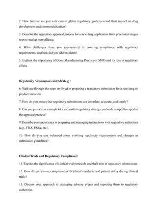 2. How familiar are you with current global regulatory guidelines and their impact on drug
development and commercialization?
3. Describe the regulatory approval process for a new drug application from preclinical stages
to post-market surveillance.
4. What challenges have you encountered in ensuring compliance with regulatory
requirements, and how did you address them?
5. Explain the importance of Good Manufacturing Practices (GMP) and its role in regulatory
affairs.
Regulatory Submissions and Strategy:
6. Walk me through the steps involved in preparing a regulatory submission for a new drug or
product variation.
7. How do you ensure that regulatory submissions are complete, accurate, and timely?
8. Can you provide an example of a successful regulatory strategy you've developed to expedite
the approval process?
9. Describe your experience in preparing and managing interactions with regulatory authorities
(e.g., FDA, EMA, etc.).
10. How do you stay informed about evolving regulatory requirements and changes in
submission guidelines?
Clinical Trials and Regulatory Compliance:
11. Explain the significance of clinical trial protocols and their role in regulatory submissions.
12. How do you ensure compliance with ethical standards and patient safety during clinical
trials?
13. Discuss your approach to managing adverse events and reporting them to regulatory
authorities.
 
