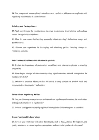 14. Can you provide an example of a situation where you had to address non-compliance with
regulatory requirements in a clinical trial?
Labeling and Package Insert:
15. Walk me through the considerations involved in designing drug labeling and package
inserts for regulatory compliance.
16. How do you ensure that labeling accurately reflects the drug's indications, usage, and
potential risks?
17. Discuss your experience in developing and submitting product labeling changes to
regulatory agencies.
Post-Market Surveillance and Pharmacovigilance:
18. Explain the importance of post-market surveillance and pharmacovigilance in ensuring
drug safety.
19. How do you manage adverse event reporting, signal detection, and risk management for
marketed products?
20. Describe a situation where you had to handle a safety concern or product recall and
communicate with regulatory authorities.
International Regulatory Affairs:
21. Can you discuss your experience with international regulatory submissions, harmonization,
and regional differences in regulations?
22. How do you approach adapting regulatory strategies for different regions or countries?
Cross-Functional Collaboration:
23. How do you collaborate with other departments, such as R&D, clinical development, and
quality assurance, to ensure regulatory compliance and successful product development?
 