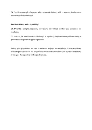 24. Provide an example of a project where you worked closely with a cross-functional team to
address regulatory challenges.
Problem-Solving and Adaptability:
25. Describe a complex regulatory issue you've encountered and how you approached its
resolution.
26. How do you handle unexpected changes in regulatory requirements or guidance during a
product's development or approval process?
During your preparation, use your experiences, projects, and knowledge of drug regulatory
affairs to provide detailed and insightful responses that demonstrate your expertise and ability
to navigate the regulatory landscape effectively.
 