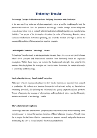 Technology Transfer
Technology Transfer in Pharmaceuticals: Bridging Innovation and Production
In the ever-evolving landscape of pharmaceuticals, where scientific breakthroughs hold the
potential to transform lives, the process of Technology Transfer emerges as the bridge that
connects innovation born in research laboratories to practical implementation in manufacturing
facilities. This section of the book delves deep into the realm of Technology Transfer, where
seamless collaboration, meticulous planning, and scientific acumen converge to ensure the
successful translation of discoveries into tangible products.
Unveiling the Essence of Technology Transfer:
Technology Transfer stands as a testament to the intricate dance between science and industry,
where novel concepts and formulations transition from laboratory bench to large-scale
production. Within these pages, we explore the fundamental principles that underlie this
process, shedding light on the strategies and considerations that enable the successful transfer
of knowledge and technology.
Navigating the Journey from Lab to Production:
At the core of every pharmaceutical success story lies the harmonious transition from research
to production. We embark on a journey through the intricacies of scaling up formulations,
optimizing processes, and ensuring the consistency and quality of pharmaceutical products.
The art of capturing the essence of a formulation and translating it into a reproducible reality
becomes a hallmark of Technology Transfer.
The Collaborative Symphony:
Technology Transfer is a harmonious symphony of collaboration, where interdisciplinary teams
work in concert to ensure the seamless transition of knowledge and processes. We delve into
the strategies that facilitate effective communication between research and production teams,
illuminating the keys to successful cross-functional collaboration.
 
